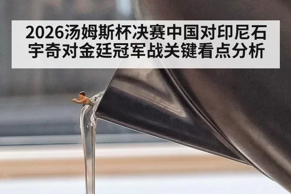 2026汤姆斯杯决赛中国对印尼石宇奇对金廷冠军战关键看点分析